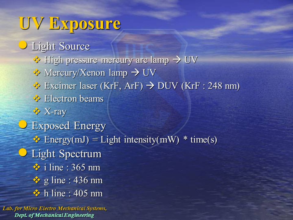 UV Exposure Light Source Light Source  High pressure mercury arc lamp  UV  Mercury/Xenon lamp  UV  Excimer laser (KrF, ArF)  DUV (KrF : 248 nm)  Electron beams  X-ray Exposed Energy Exposed Energy  Energy(mJ) = Light intensity(mW) * time(s) Light Spectrum Light Spectrum  i line : 365 nm  g line : 436 nm  h line : 405 nm