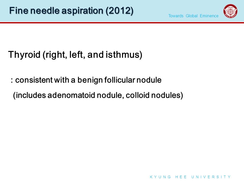 Towards Global Eminence K Y U N G H E E U N I V E R S I T Y Fine needle aspiration (2012) Thyroid (right, left, and isthmus) : consistent with a benign follicular nodule (includes adenomatoid nodule, colloid nodules)