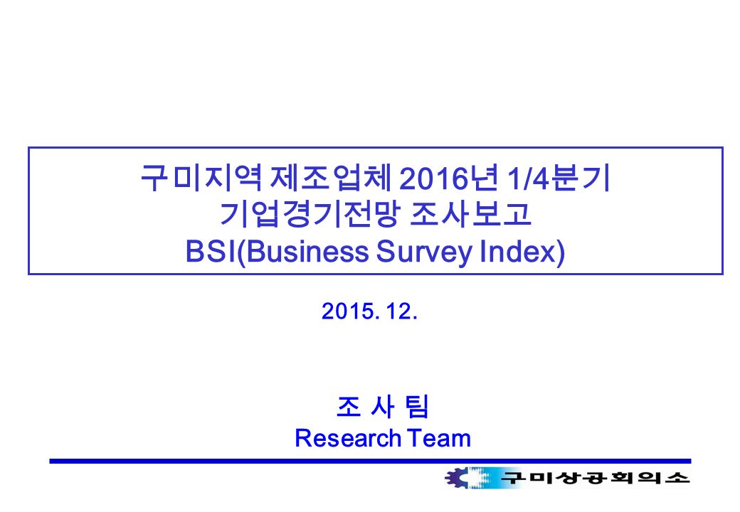 구미지역 제조업체 2016 년 1/4 분기 기업경기전망 조사보고 BSI(Business Survey Index) 조 사 팀 Research Team