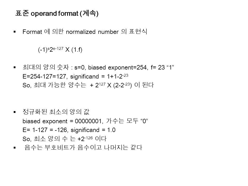 표준 operand format ( 계속 )  Format 에 의한 normalized number 의 표현식 (-1) s 2 e-127 X (1.f)  최대의 양의 숫자 : s=0, biased exponent=254, f= 23 1 E= =127, significand = So, 최대 가능한 양수는 X ( ) 이 된다  정규화된 최소의 양의 값 biased exponent = , 가수는 모두 0 E= = -126, significand = 1.0 So, 최소 양의 수 는 이다  음수는 부호비트가 음수이고 나머지는 같다