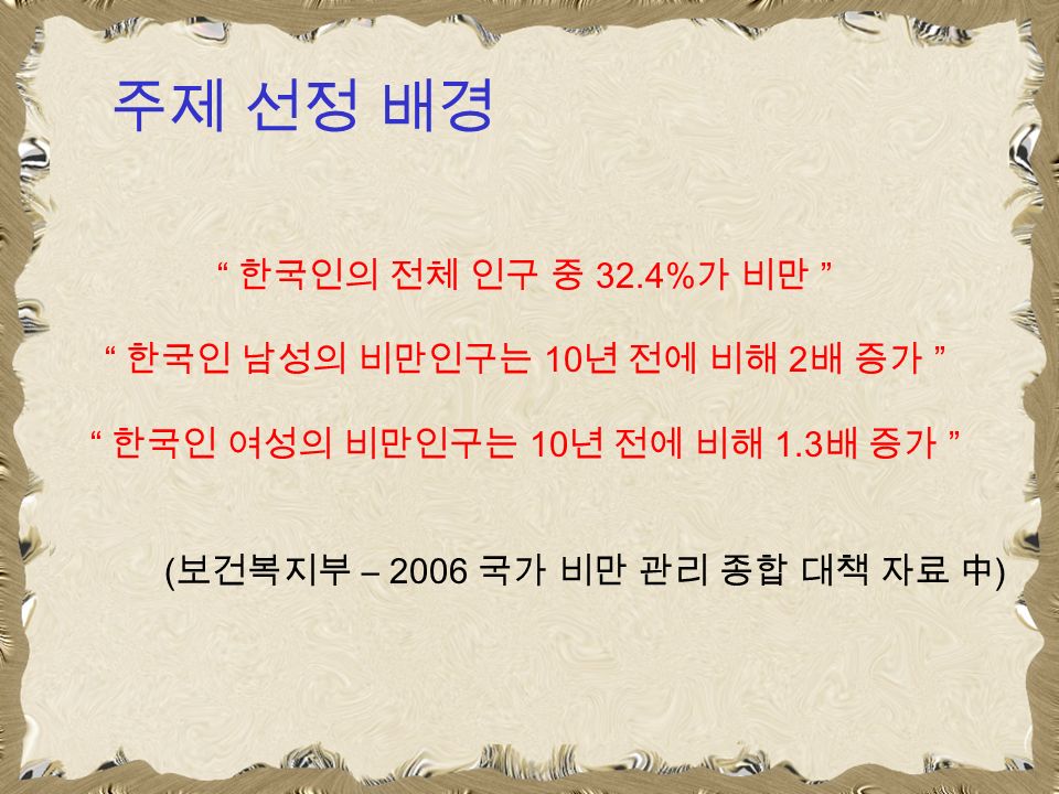 주제 선정 배경 한국인의 전체 인구 중 32.4% 가 비만 한국인 남성의 비만인구는 10 년 전에 비해 2 배 증가 한국인 여성의 비만인구는 10 년 전에 비해 1.3 배 증가 ( 보건복지부 – 2006 국가 비만 관리 종합 대책 자료 中 )