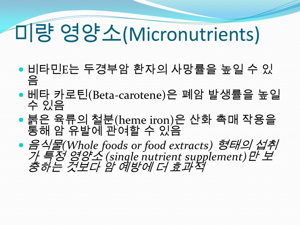 미량 영양소 (Micronutrients) 비타민 E 는 두경부암 환자의 사망률을 높일 수 있 음 베타 카로틴 (Beta-carotene) 은 폐암 발생률을 높일 수 있음 붉은 육류의 철분 (heme iron) 은 산화 촉매 작용을 통해 암 유발에 관여할 수 있음 음식물 (Whole foods or food extracts) 형태의 섭취 가 특정 영양소 (single nutrient supplement) 만 보 충하는 것보다 암 예방에 더 효과적