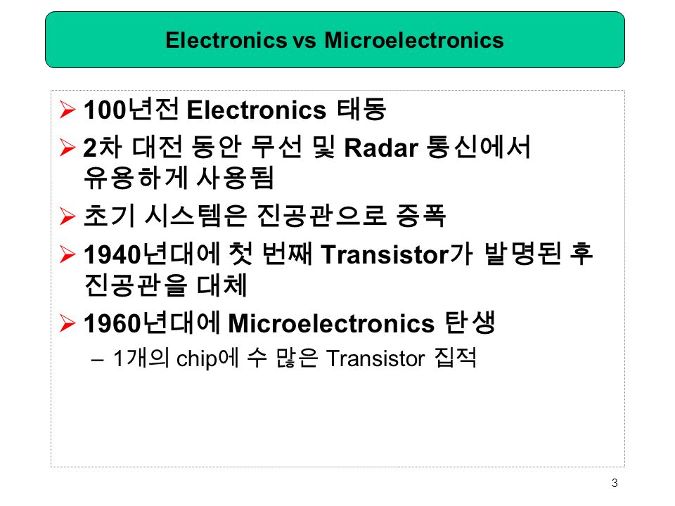 Electronics vs Microelectronics  100 년전 Electronics 태동  2 차 대전 동안 무선 및 Radar 통신에서 유용하게 사용됨  초기 시스템은 진공관으로 증폭  1940 년대에 첫 번째 Transistor 가 발명된 후 진공관을 대체  1960 년대에 Microelectronics 탄생 –1 개의 chip 에 수 많은 Transistor 집적 3