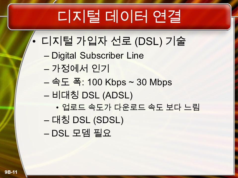 9B-11 디지털 데이터 연결 디지털 가입자 선로 (DSL) 기술 –Digital Subscriber Line – 가정에서 인기 – 속도 폭 : 100 Kbps ~ 30 Mbps – 비대칭 DSL (ADSL) 업로드 속도가 다운로드 속도 보다 느림 – 대칭 DSL (SDSL) –DSL 모뎀 필요