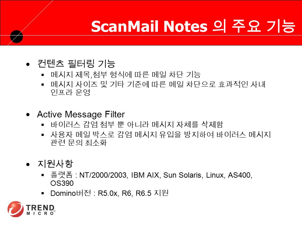 RUNNING HEADER, 14 PT., ALL CAPS, Line Spacing=1 line ScanMail Notes 의 주요 기능  컨텐츠 필터링 기능  메시지 제목, 첨부 형식에 따른 메일 차단 기능  메시지 사이즈 및 기타 기준에 따른 메일 차단으로 효과적인 사내 인프라 운영  Active Message Filter  바이러스 감염 첨부 뿐 아니라 메시지 자체를 삭제함  사용자 메일 박스로 감염 메시지 유입을 방지하여 바이러스 메시지 관련 문의 최소화  지원사항  플랫폼 : NT/2000/2003, IBM AIX, Sun Solaris, Linux, AS400, OS390  Domino 버전 : R5.0x, R6, R6.5 지원