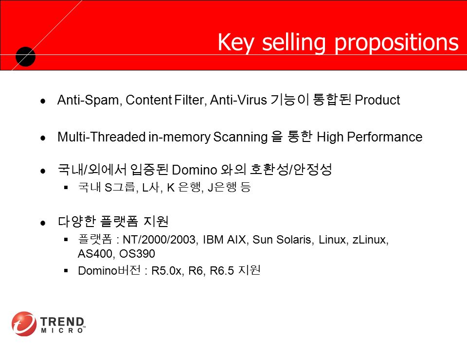 RUNNING HEADER, 14 PT., ALL CAPS, Line Spacing=1 line Key selling propositions  Anti-Spam, Content Filter, Anti-Virus 기능이 통합된 Product  Multi-Threaded in-memory Scanning 을 통한 High Performance  국내 / 외에서 입증된 Domino 와의 호환성 / 안정성  국내 S 그룹, L 사, K 은행, J 은행 등  다양한 플랫폼 지원  플랫폼 : NT/2000/2003, IBM AIX, Sun Solaris, Linux, zLinux, AS400, OS390  Domino 버전 : R5.0x, R6, R6.5 지원