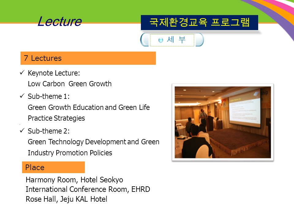 Keynote Lecture: Low Carbon Green Growth Sub-theme 1: Green Growth Education and Green Life Practice Strategies Sub-theme 2: Green Technology Development and Green Industry Promotion Policies 7 Lectures Place Harmony Room, Hotel Seokyo International Conference Room, EHRD Rose Hall, Jeju KAL Hotel Lecture 국제환경교육 프로그램 세 부