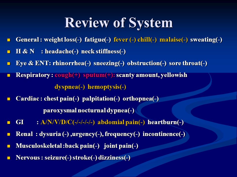 Review of System General : weight loss(-) fatigue(-) fever (-) chill(-) malaise(-) sweating(-) General : weight loss(-) fatigue(-) fever (-) chill(-) malaise(-) sweating(-) H & N : headache(-) neck stiffness(-) H & N : headache(-) neck stiffness(-) Eye & ENT: rhinorrhea(-) sneezing(-) obstruction(-) sore throat(-) Eye & ENT: rhinorrhea(-) sneezing(-) obstruction(-) sore throat(-) Respiratory : cough(+) sputum(+): scanty amount, yellowish Respiratory : cough(+) sputum(+): scanty amount, yellowish dyspnea(-) hemoptysis(-) dyspnea(-) hemoptysis(-) Cardiac : chest pain(-) palpitation(-) orthopnea(-) Cardiac : chest pain(-) palpitation(-) orthopnea(-) paroxysmal nocturnal dypnea(-) paroxysmal nocturnal dypnea(-) GI : A/N/V/D/C(-/-/-/-/-) abdomial pain(-) heartburn(-) GI : A/N/V/D/C(-/-/-/-/-) abdomial pain(-) heartburn(-) Renal : dysuria (-),urgency(-), frequency(-) incontinence(-) Renal : dysuria (-),urgency(-), frequency(-) incontinence(-) Musculoskeletal :back pain(-) joint pain(-) Musculoskeletal :back pain(-) joint pain(-) Nervous : seizure(-) stroke(-) dizziness(-) Nervous : seizure(-) stroke(-) dizziness(-)