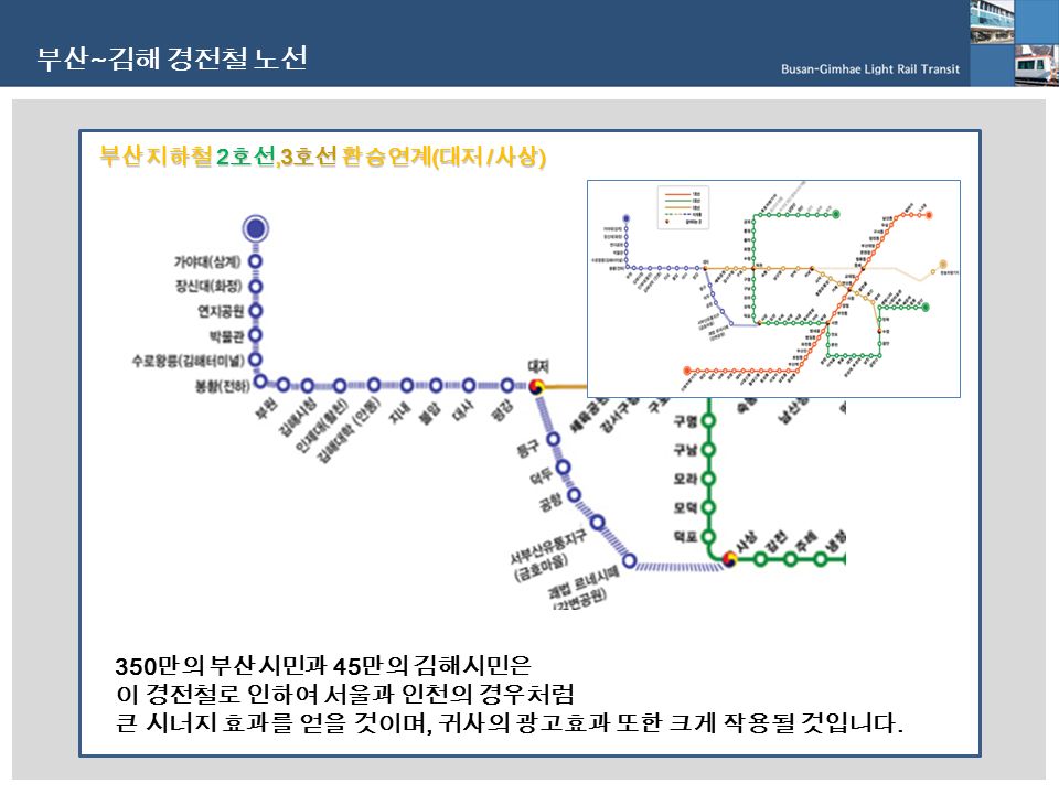 부산 ~ 김해 경전철 노선 350 만의 부산시민과 45 만의 김해시민은 이 경전철로 인하여 서울과 인천의 경우처럼 큰 시너지 효과를 얻을 것이며, 귀사의 광고효과 또한 크게 작용될 것입니다.
