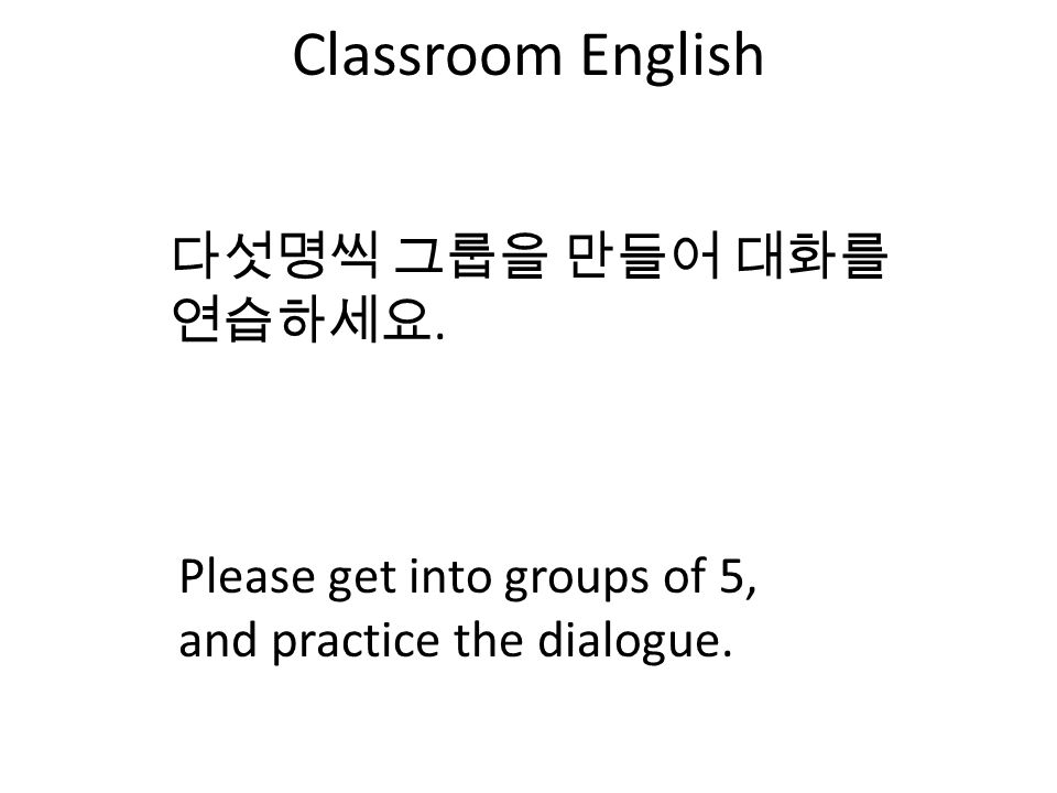 Classroom English 다섯명씩 그룹을 만들어 대화를 연습하세요. Please get into groups of 5, and practice the dialogue.