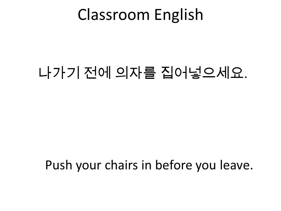 Classroom English 나가기 전에 의자를 집어넣으세요. Push your chairs in before you leave.