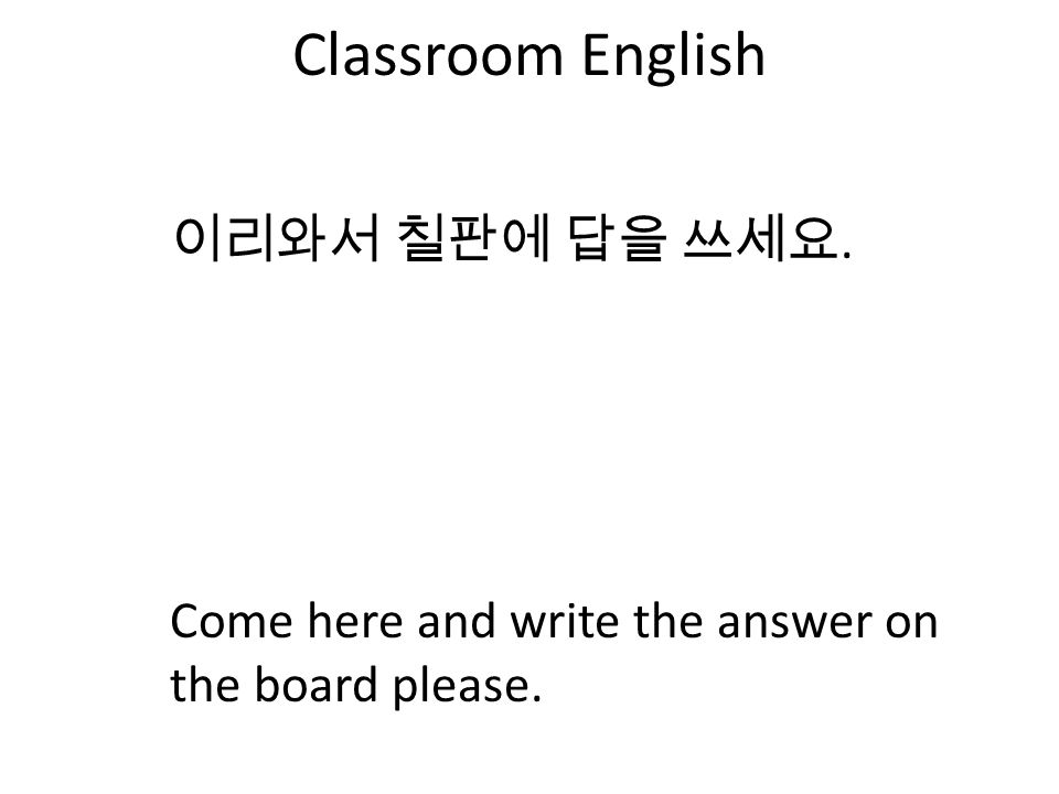 Classroom English 이리와서 칠판에 답을 쓰세요. Come here and write the answer on the board please.