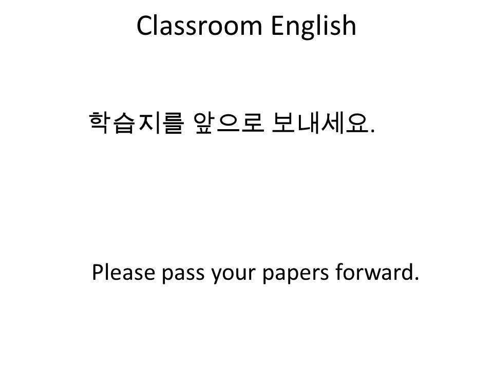 Classroom English 학습지를 앞으로 보내세요. Please pass your papers forward.