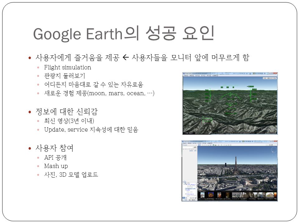 Google Earth 의 성공 요인 사용자에게 즐거움을 제공  사용자들을 모니터 앞에 머무르게 함 Flight simulation 관광지 둘러보기 어디든지 마음대로 갈 수 있는 자유로움 새로운 경험 제공(moon, mars, ocean, …) 정보에 대한 신뢰감 최신 영상(3년 이내) Update, service 지속성에 대한 믿음 사용자 참여 API 공개 Mash up 사진, 3D 모델 업로드