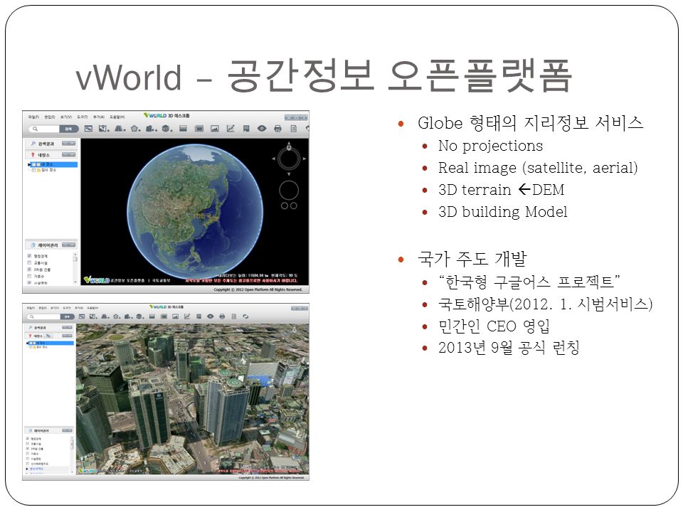 vWorld – 공간정보 오픈플랫폼 Globe 형태의 지리정보 서비스 No projections Real image (satellite, aerial) 3D terrain  DEM 3D building Model 국가 주도 개발 한국형 구글어스 프로젝트 국토해양부(2012.