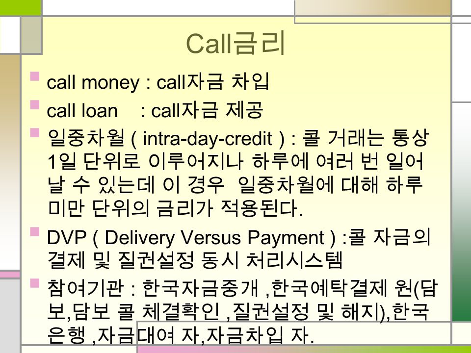 Call 금리 call money : call 자금 차입 call loan : call 자금 제공 일중차월 ( intra-day-credit ) : 콜 거래는 통상 1 일 단위로 이루어지나 하루에 여러 번 일어 날 수 있는데 이 경우 일중차월에 대해 하루 미만 단위의 금리가 적용된다.
