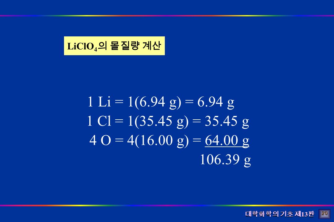 대학화학의 기초 제 13 판 1 Li = 1(6.94 g) = 6.94 g 1 Cl = 1(35.45 g) = g 4 O = 4(16.00 g) = g g LiClO 4 의 몰질량 계산 20