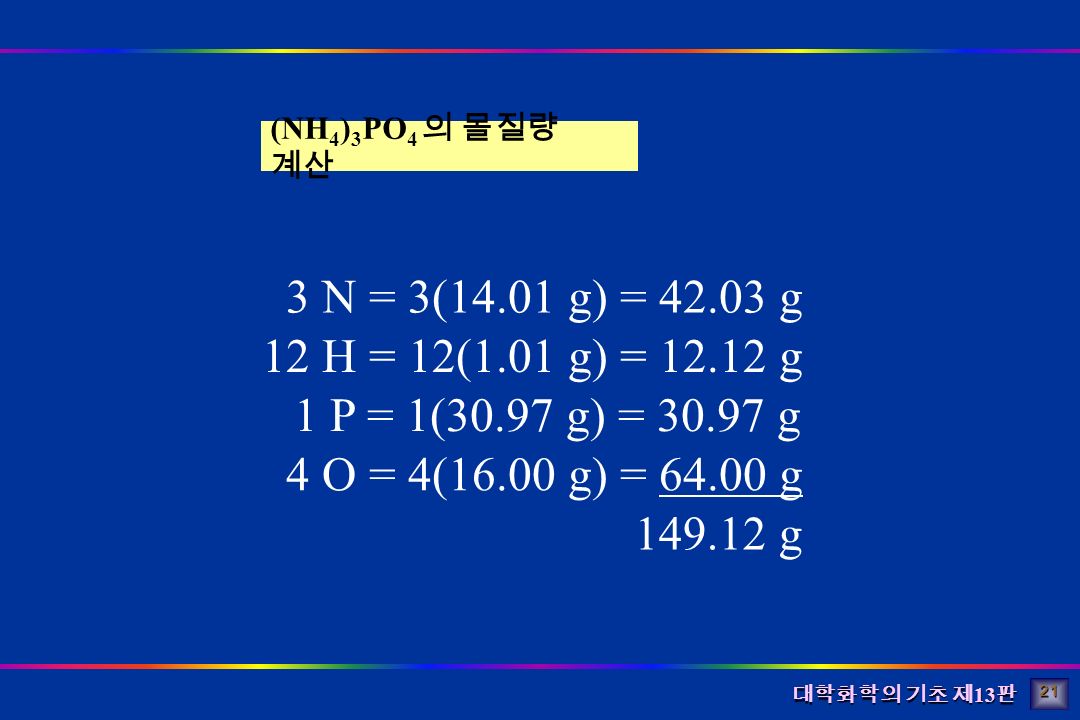 대학화학의 기초 제 13 판 (NH 4 ) 3 PO 4 의 몰질량 계산 3 N = 3(14.01 g) = g 12 H = 12(1.01 g) = g 1 P = 1(30.97 g) = g 4 O = 4(16.00 g) = g g 21