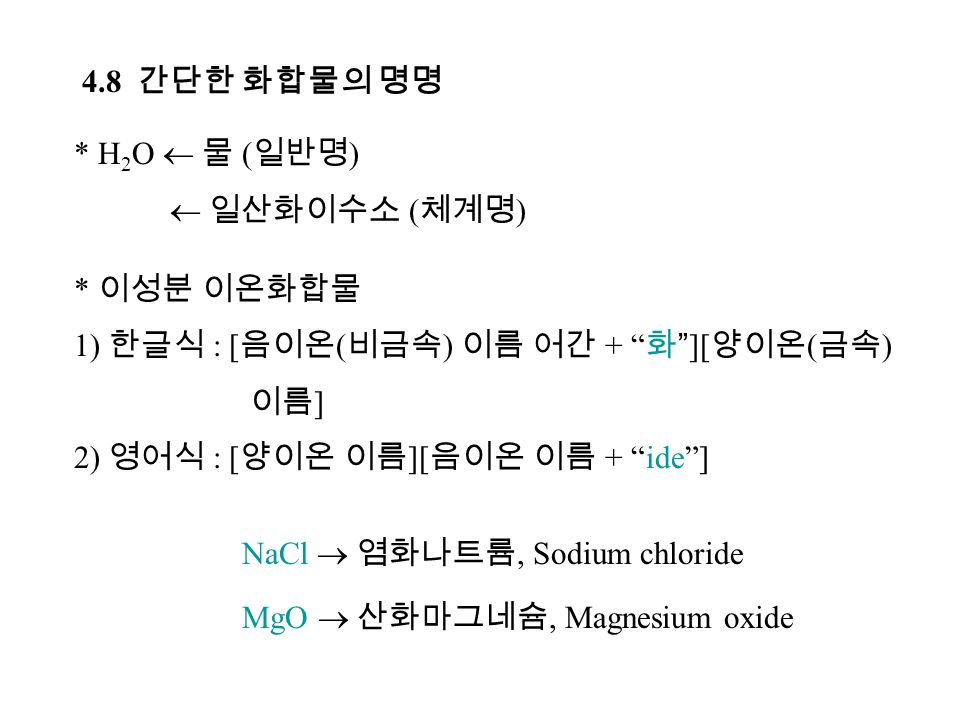 4.8 간단한 화합물의 명명 * H 2 O  물 ( 일반명 )  일산화이수소 ( 체계명 ) * 이성분 이온화합물 1) 한글식 : [ 음이온 ( 비금속 ) 이름 어간 + 화 ][ 양이온 ( 금속 ) 이름 ] 2) 영어식 : [ 양이온 이름 ][ 음이온 이름 + ide ] NaCl  염화나트륨, Sodium chloride MgO  산화마그네슘, Magnesium oxide