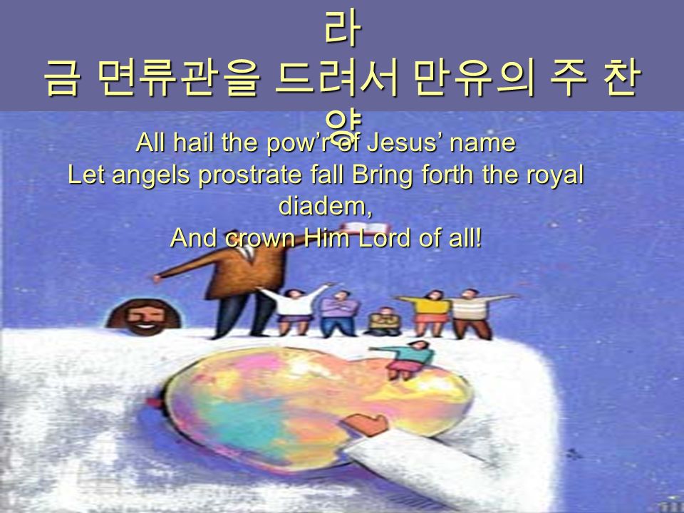 주 예수 이름 높이어 다 찬양하여 라 금 면류관을 드려서 만유의 주 찬 양 All hail the pow’r of Jesus’ name Let angels prostrate fall Bring forth the royal diadem, And crown Him Lord of all!