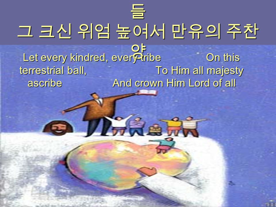 이 지구위에 거하는 온 지파족속 들 그 크신 위엄 높여서 만유의 주찬 양 Let every kindred, every tribe On this terrestrial ball, To Him all majesty ascribe And crown Him Lord of all