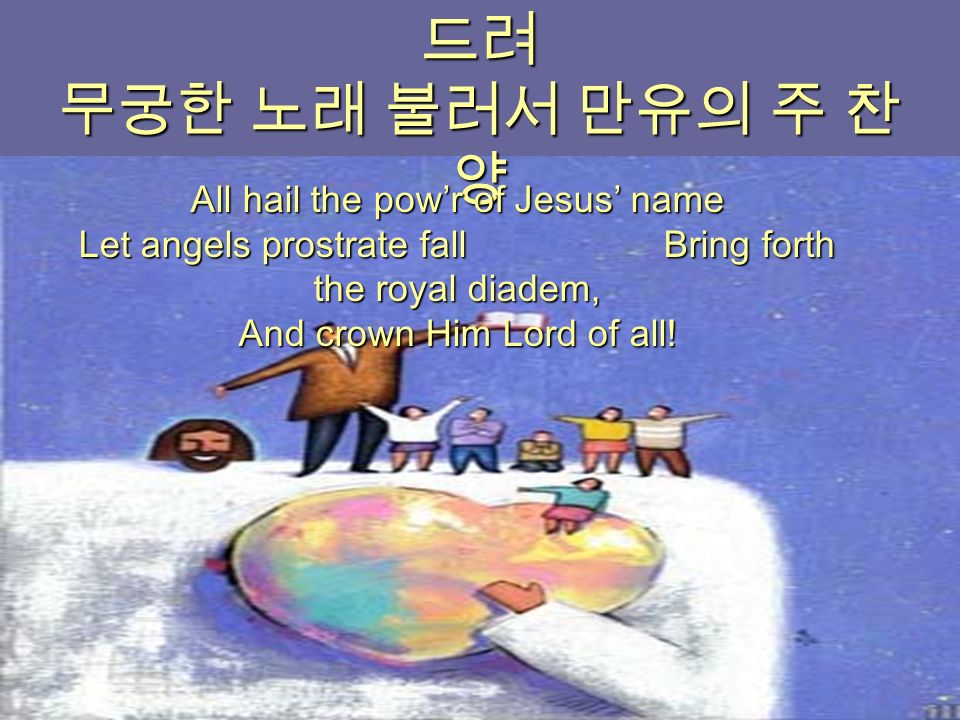 주 믿는 성도 다함께 주 앞에 엎 드려 무궁한 노래 불러서 만유의 주 찬 양 All hail the pow’r of Jesus’ name Let angels prostrate fall Bring forth the royal diadem, And crown Him Lord of all!