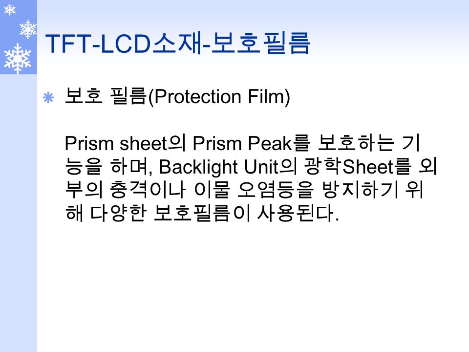 TFT-LCD 소재 - 보호필름  보호 필름 (Protection Film) Prism sheet 의 Prism Peak 를 보호하는 기 능을 하며, Backlight Unit 의 광학 Sheet 를 외 부의 충격이나 이물 오염등을 방지하기 위 해 다양한 보호필름이 사용된다.