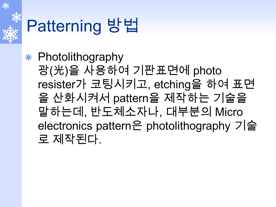 Patterning 방법  Photolithography 광 ( 光 ) 을 사용하여 기판표면에 photo resister 가 코팅시키고, etching 을 하여 표면 을 산화시켜서 pattern 을 제작하는 기술을 말하는데, 반도체소자나, 대부분의 Micro electronics pattern 은 photolithography 기술 로 제작된다.