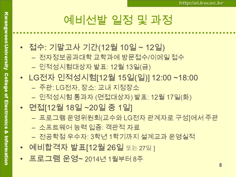 Kwangwoon University College of Electronics & Information 예비선발 일정 및 과정 접수 : 기말고사 기간 (12 월 10 일 ~ 12 일 ) – 전자정보공과대학 교학과에 방문접수 / 이메일 접수 – 인적성시험대상자 발표 : 12 월 13 일 ( 금 ) LG 전자 인적성시험 [12 월 15 일 ( 일 )] 12:00 ~18:00 – 주관 : LG 전자, 장소 : 교내 지정장소 – 인적성시험 통과자 ( 면접대상자 ) 발표 : 12 월 17 일 ( 화 ) 면접 [12 월 18 일 ~20 일 중 1 일 ] – 프로그램 운영위원회 ( 교수와 LG 전자 관계자로 구성 ] 에서 주관 – 소프트웨어 능력 입증 : 객관적 자료 – 전공학점 우수자 : 3 학년 1 학기까지 설계교과 운영실적 예비합격자 발표 [12 월 26 일 또는 27 일 ] 프로그램 운영 ~ 2014 년 1 월부터 8 주 8