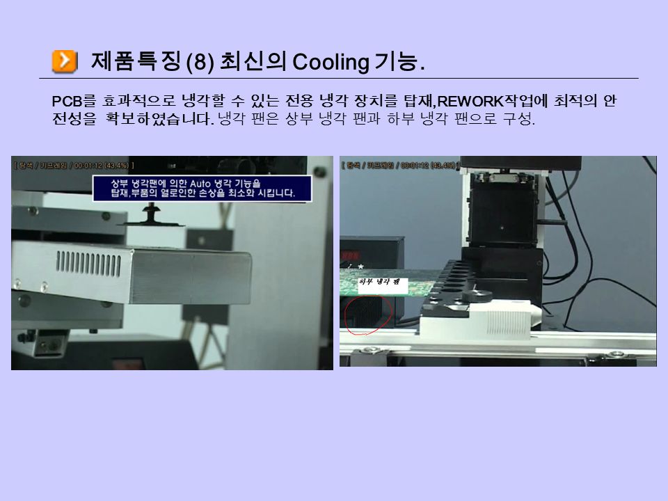 제품특징 (8) 최신의 Cooling 기능. PCB 를 효과적으로 냉각할 수 있는 전용 냉각 장치를 탑재,REWORK 작업에 최적의 안 전성을 확보하였습니다.