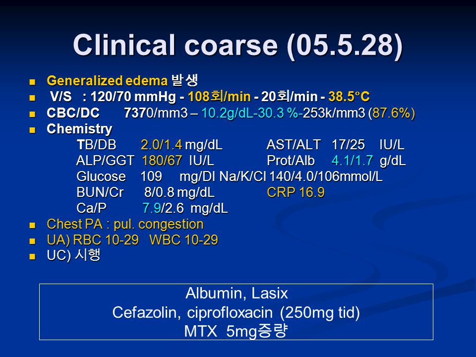 Clinical coarse ( ) Generalized edema 발생 Generalized edema 발생 V/S : 120/70 mmHg 회 /min - 20 회 /min °C V/S : 120/70 mmHg 회 /min - 20 회 /min °C CBC/DC7370/mm3 – 10.2g/dL-30.3 %-253k/mm3 (87.6%) CBC/DC7370/mm3 – 10.2g/dL-30.3 %-253k/mm3 (87.6%) Chemistry Chemistry TB/DB 2.0/1.4 mg/dL AST/ALT 17/25 IU/L ALP/GGT 180/67 IU/L Prot/Alb 4.1/1.7 g/dL Glucose 109 mg/Dl Na/K/Cl 140/4.0/106mmol/L BUN/Cr 8/0.8 mg/dL CRP 16.9 BUN/Cr 8/0.8 mg/dL CRP 16.9 Ca/P 7.9/2.6 mg/dL Chest PA : pul.