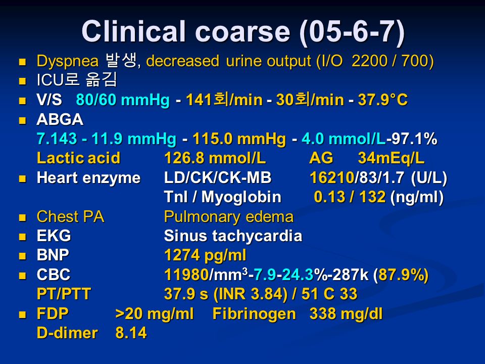 Clinical coarse (05-6-7) Dyspnea 발생, decreased urine output (I/O 2200 / 700) Dyspnea 발생, decreased urine output (I/O 2200 / 700) ICU 로 옮김 ICU 로 옮김 V/S 80/60 mmHg 회 /min - 30 회 /min °C V/S 80/60 mmHg 회 /min - 30 회 /min °C ABGA ABGA mmHg mmHg mmol/L-97.1% Lactic acid mmol/LAG34mEq/L Heart enzymeLD/CK/CK-MB16210/83/1.7 (U/L) Heart enzymeLD/CK/CK-MB16210/83/1.7 (U/L) TnI / Myoglobin 0.13 / 132 (ng/ml) Chest PAPulmonary edema Chest PAPulmonary edema EKGSinus tachycardia EKGSinus tachycardia BNP1274 pg/ml BNP1274 pg/ml CBC11980/mm %-287k (87.9%) CBC11980/mm %-287k (87.9%) PT/PTT37.9 s (INR 3.84) / 51 C 33 FDP>20 mg/mlFibrinogen338 mg/dl FDP>20 mg/mlFibrinogen338 mg/dl D-dimer8.14