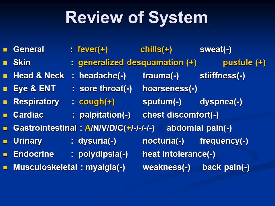 Review of System General : fever(+)chills(+) sweat(-) General : fever(+)chills(+) sweat(-) Skin : generalized desquamation (+) pustule (+) Skin : generalized desquamation (+) pustule (+) Head & Neck : headache(-) trauma(-) stiiffness(-) Head & Neck : headache(-) trauma(-) stiiffness(-) Eye & ENT : sore throat(-) hoarseness(-) Eye & ENT : sore throat(-) hoarseness(-) Respiratory : cough(+) sputum(-) dyspnea(-) Respiratory : cough(+) sputum(-) dyspnea(-) Cardiac : palpitation(-) chest discomfort(-) Cardiac : palpitation(-) chest discomfort(-) Gastrointestinal : A/N/V/D/C(+/-/-/-/-) abdomial pain(-) Gastrointestinal : A/N/V/D/C(+/-/-/-/-) abdomial pain(-) Urinary : dysuria(-) nocturia(-) frequency(-) Urinary : dysuria(-) nocturia(-) frequency(-) Endocrine : polydipsia(-) heat intolerance(-) Endocrine : polydipsia(-) heat intolerance(-) Musculoskeletal : myalgia(-) weakness(-) back pain(-) Musculoskeletal : myalgia(-) weakness(-) back pain(-)