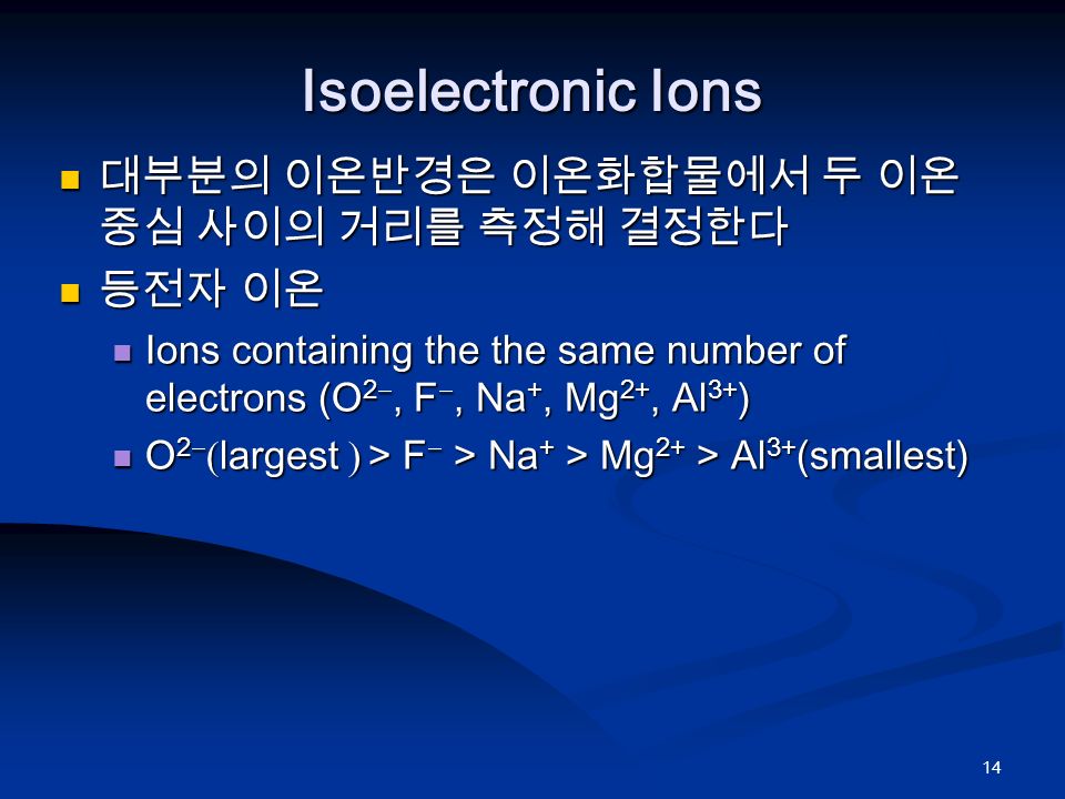 14 Isoelectronic Ions 대부분의 이온반경은 이온화합물에서 두 이온 중심 사이의 거리를 측정해 결정한다 대부분의 이온반경은 이온화합물에서 두 이온 중심 사이의 거리를 측정해 결정한다 등전자 이온 등전자 이온 Ions containing the the same number of electrons (O 2 , F , Na +, Mg 2+, Al 3+ ) Ions containing the the same number of electrons (O 2 , F , Na +, Mg 2+, Al 3+ ) O 2   largest   > F  > Na + > Mg 2+ > Al 3+ (smallest) O 2   largest   > F  > Na + > Mg 2+ > Al 3+ (smallest)
