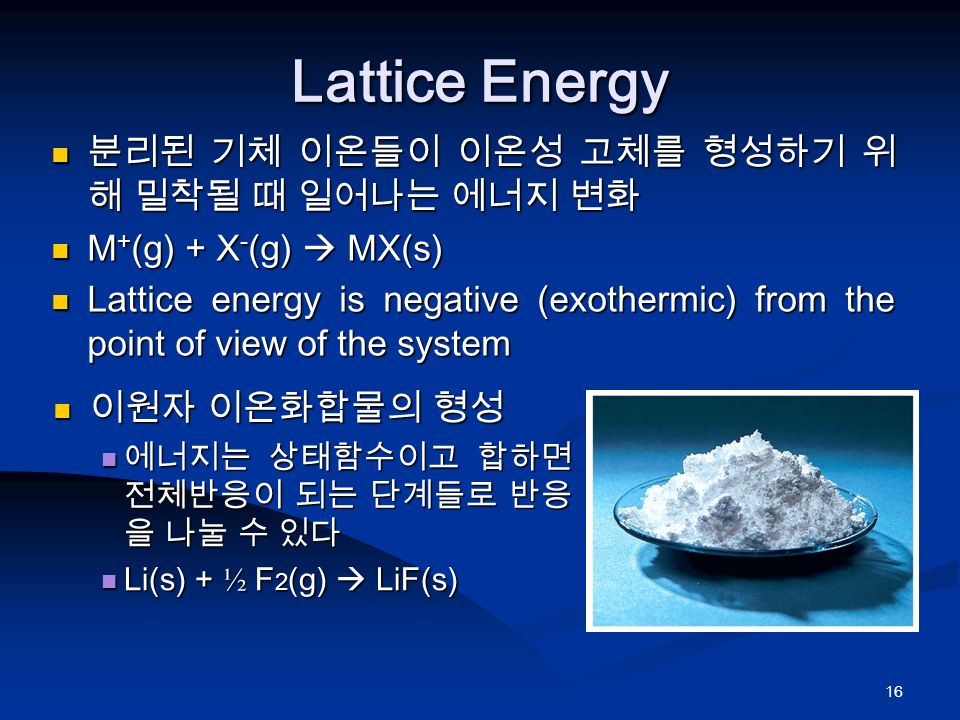 16 Lattice Energy 분리된 기체 이온들이 이온성 고체를 형성하기 위 해 밀착될 때 일어나는 에너지 변화 분리된 기체 이온들이 이온성 고체를 형성하기 위 해 밀착될 때 일어나는 에너지 변화 M + (g) + X - (g)  MX(s) M + (g) + X - (g)  MX(s) Lattice energy is negative (exothermic) from the point of view of the system Lattice energy is negative (exothermic) from the point of view of the system 이원자 이온화합물의 형성 이원자 이온화합물의 형성 에너지는 상태함수이고 합하면 전체반응이 되는 단계들로 반응 을 나눌 수 있다 에너지는 상태함수이고 합하면 전체반응이 되는 단계들로 반응 을 나눌 수 있다 Li(s) + ½ F 2 (g)  LiF(s) Li(s) + ½ F 2 (g)  LiF(s)