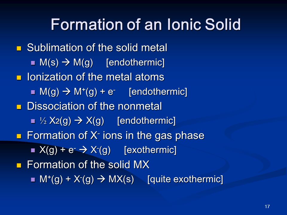 17 Formation of an Ionic Solid Sublimation of the solid metal Sublimation of the solid metal M(s)  M(g) [endothermic] M(s)  M(g) [endothermic] Ionization of the metal atoms Ionization of the metal atoms M(g)  M + (g) + e - [endothermic] M(g)  M + (g) + e - [endothermic] Dissociation of the nonmetal Dissociation of the nonmetal ½ X 2 (g)  X(g) [endothermic] ½ X 2 (g)  X(g) [endothermic] Formation of X - ions in the gas phase Formation of X - ions in the gas phase X(g) + e -  X - (g) [exothermic] X(g) + e -  X - (g) [exothermic] Formation of the solid MX Formation of the solid MX M + (g) + X - (g)  MX(s) [quite exothermic] M + (g) + X - (g)  MX(s) [quite exothermic]