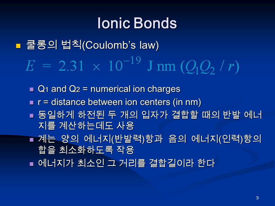 3 Ionic Bonds 쿨롱의 법칙 (Coulomb’s law) 쿨롱의 법칙 (Coulomb’s law) Q 1 and Q 2 = numerical ion charges Q 1 and Q 2 = numerical ion charges r = distance between ion centers (in nm) r = distance between ion centers (in nm) 동일하게 하전된 두 개의 입자가 결합할 때의 반발 에너 지를 계산하는데도 사용 동일하게 하전된 두 개의 입자가 결합할 때의 반발 에너 지를 계산하는데도 사용 계는 양의 에너지 ( 반발력 ) 항과 음의 에너지 ( 인력 ) 항의 합을 최소화하도록 작용 계는 양의 에너지 ( 반발력 ) 항과 음의 에너지 ( 인력 ) 항의 합을 최소화하도록 작용 에너지가 최소인 그 거리를 결합길이라 한다 에너지가 최소인 그 거리를 결합길이라 한다