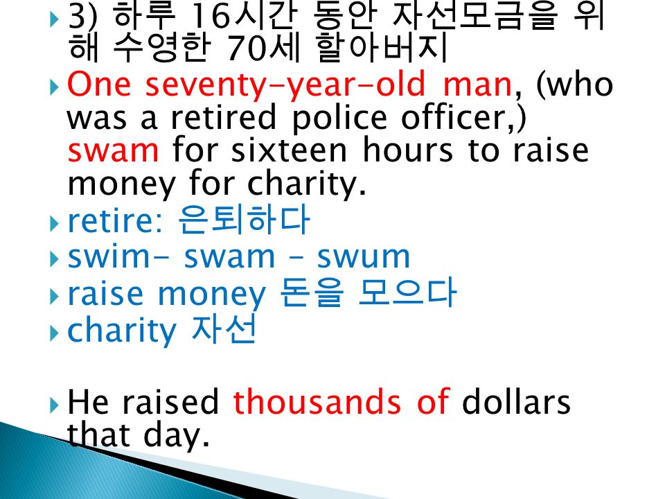  3) 하루 16 시간 동안 자선모금을 위 해 수영한 70 세 할아버지  One seventy-year-old man, (who was a retired police officer,) swam for sixteen hours to raise money for charity.