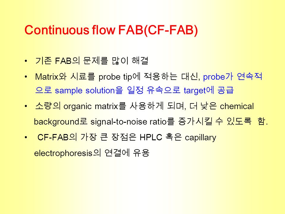Continuous flow FAB(CF-FAB) 기존 FAB 의 문제를 많이 해결 Matrix 와 시료를 probe tip 에 적용하는 대신, probe 가 연속적 으로 sample solution 을 일정 유속으로 target 에 공급 소량의 organic matrix 를 사용하게 되며, 더 낮은 chemical background 로 signal-to-noise ratio 를 증가시킬 수 있도록 함.