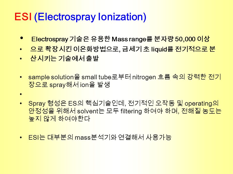 ESI (Electrospray Ionization) Electrospray 기술은 유용한 Mass range 를 분자량 50,000 이상 으로 확장시킨 이온화방법으로, 금세기 초 liquid 를 전기적으로 분 산시키는 기술에서 출발 sample solution 을 small tube 로부터 nitrogen 흐름 속의 강력한 전기 장으로 spray 해서 ion 을 발생 Spray 형성은 ES 의 핵심기술인데, 전기적인 오작동 및 operating 의 안정성을 위해서 solvent 는 모두 filtering 하여야 하며, 전해질 농도는 높지 않게 하여야한다 ESI 는 대부분의 mass 분석기와 연결해서 사용가능