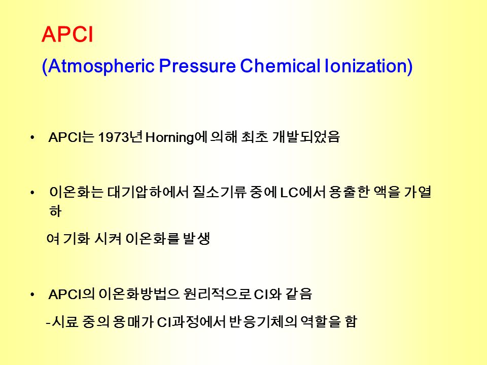 APCI (Atmospheric Pressure Chemical Ionization) APCI 는 1973 년 Horning 에 의해 최초 개발되었음 이온화는 대기압하에서 질소기류 중에 LC 에서 용출한 액을 가열 하 여 기화 시켜 이온화를 발생 APCI 의 이온화방법으 원리적으로 CI 와 같음 - 시료 중의 용매가 CI 과정에서 반응기체의 역할을 함