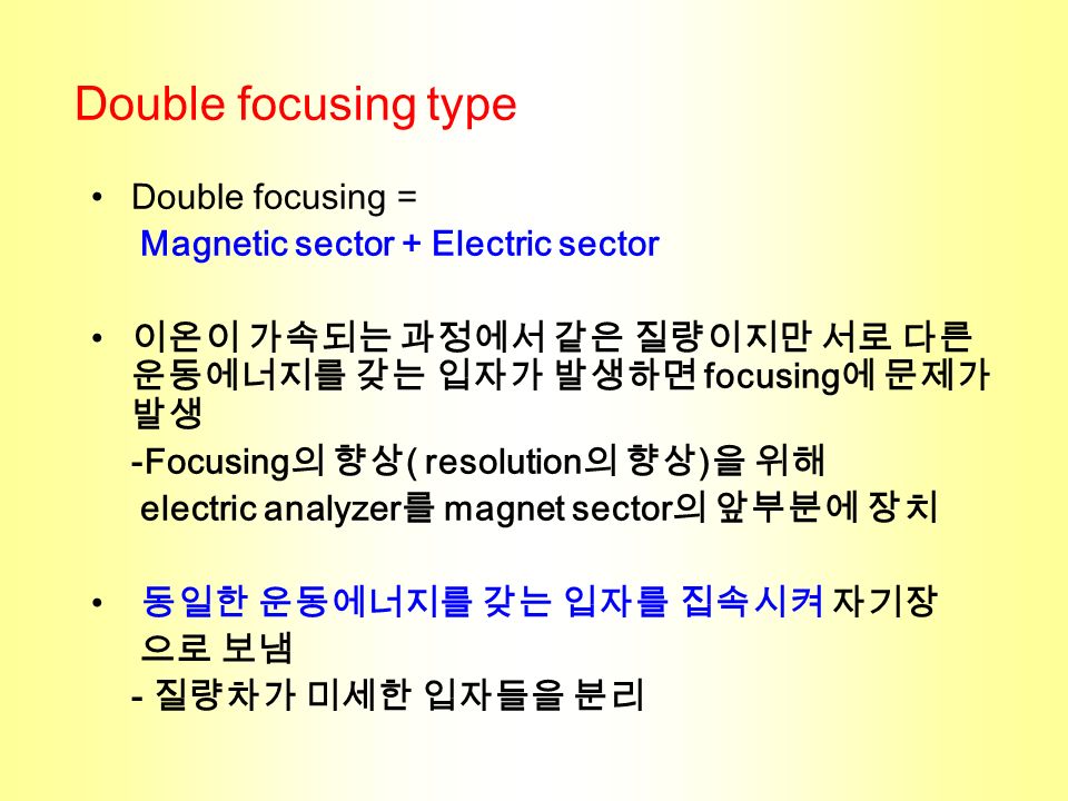 Double focusing = Magnetic sector + Electric sector 이온이 가속되는 과정에서 같은 질량이지만 서로 다른 운동에너지를 갖는 입자가 발생하면 focusing 에 문제가 발생 -Focusing 의 향상 ( resolution 의 향상 ) 을 위해 electric analyzer 를 magnet sector 의 앞부분에 장치 동일한 운동에너지를 갖는 입자를 집속시켜 자기장 으로 보냄 - 질량차가 미세한 입자들을 분리