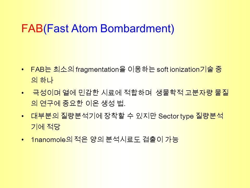 FAB(Fast Atom Bombardment) FAB 는 최소의 fragmentation 을 이용하는 soft ionization 기술 중 의 하나 극성이며 열에 민감한 시료에 적합하며 생물학적 고분자량 물질 의 연구에 중요한 이온 생성 법.