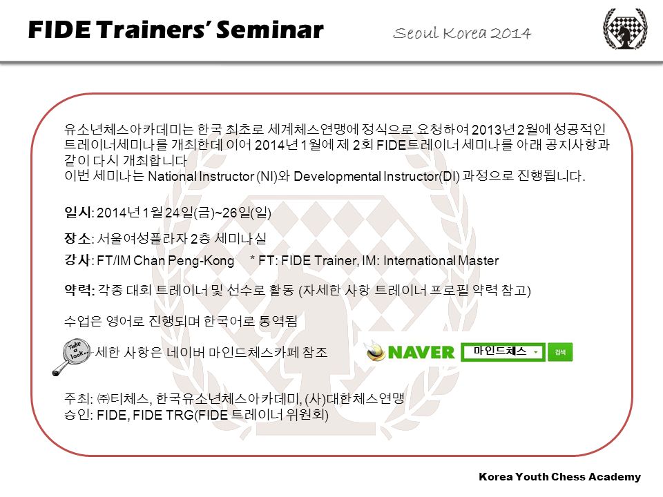 Korea Youth Chess Academy FIDE Trainers’ Seminar Seoul Korea 2014 유소년체스아카데미는 한국 최초로 세계체스연맹에 정식으로 요청하여 2013 년 2 월에 성공적인 트레이너세미나를 개최한데 이어 2014 년 1 월에 제 2 회 FIDE 트레이너 세미나를 아래 공지사항과 같이 다시 개최합니다 이번 세미나는 National Instructor (NI) 와 Developmental Instructor(DI) 과정으로 진행됩니다.