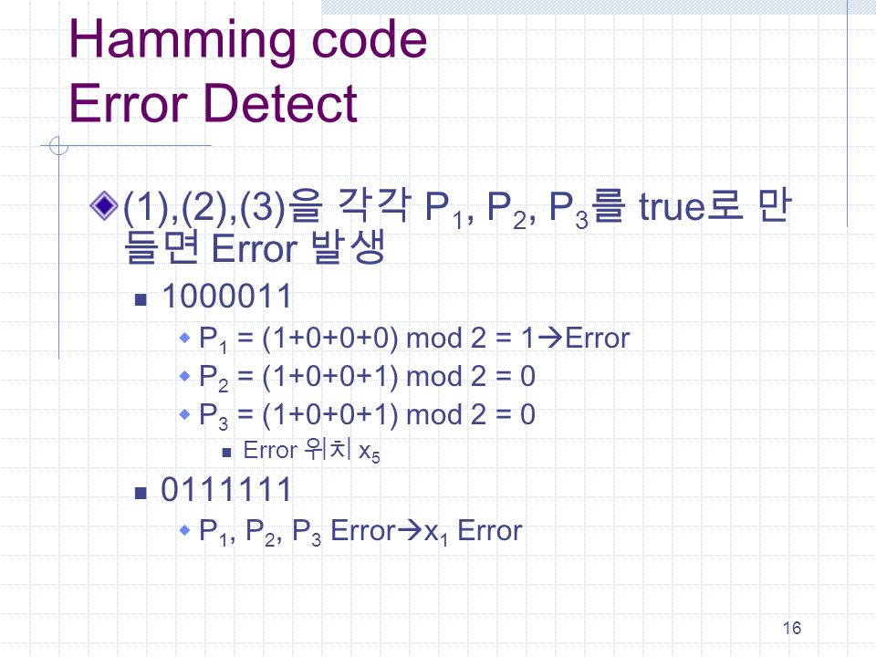 16 Hamming code Error Detect (1),(2),(3) 을 각각 P 1, P 2, P 3 를 true 로 만 들면 Error 발생  P 1 = ( ) mod 2 = 1  Error  P 2 = ( ) mod 2 = 0  P 3 = ( ) mod 2 = 0 Error 위치 x  P 1, P 2, P 3 Error  x 1 Error