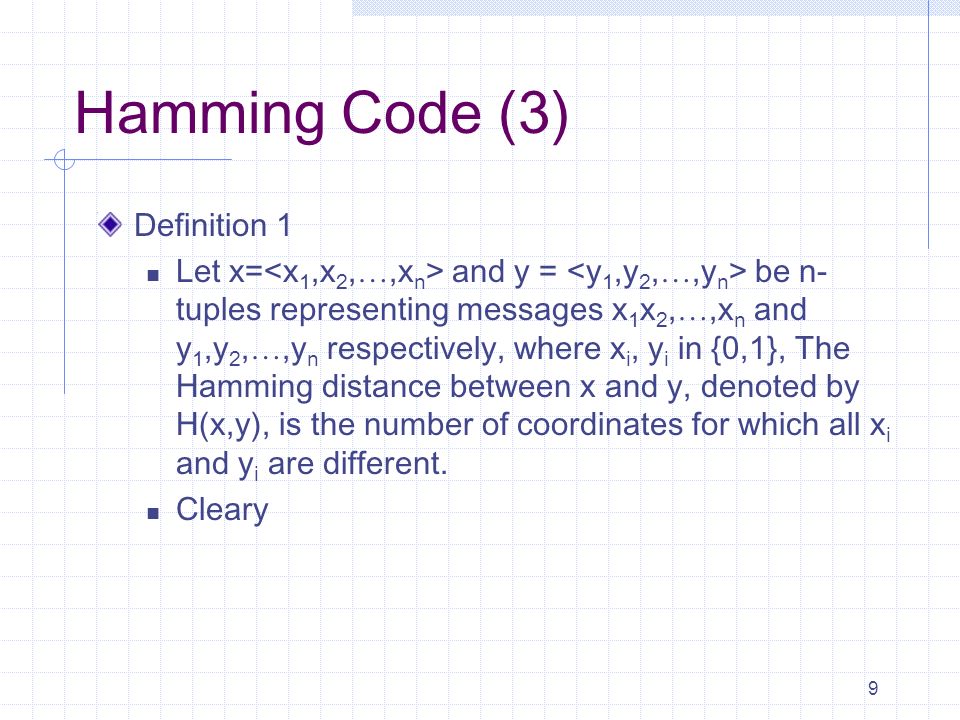 9 Hamming Code (3) Definition 1 Let x= and y = be n- tuples representing messages x 1 x 2, …,x n and y 1,y 2, …,y n respectively, where x i, y i in {0,1}, The Hamming distance between x and y, denoted by H(x,y), is the number of coordinates for which all x i and y i are different.