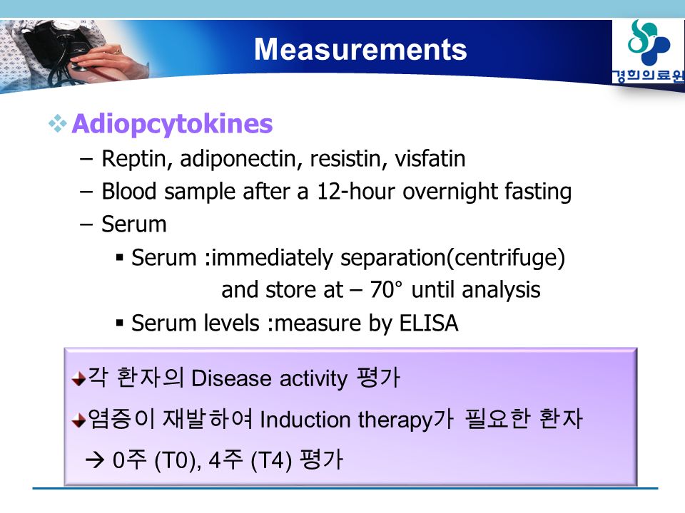  Adiopcytokines –Reptin, adiponectin, resistin, visfatin –Blood sample after a 12-hour overnight fasting –Serum  Serum :immediately separation(centrifuge) and store at – 70° until analysis  Serum levels :measure by ELISA 각 환자의 Disease activity 평가 염증이 재발하여 Induction therapy 가 필요한 환자  0 주 (T0), 4 주 (T4) 평가