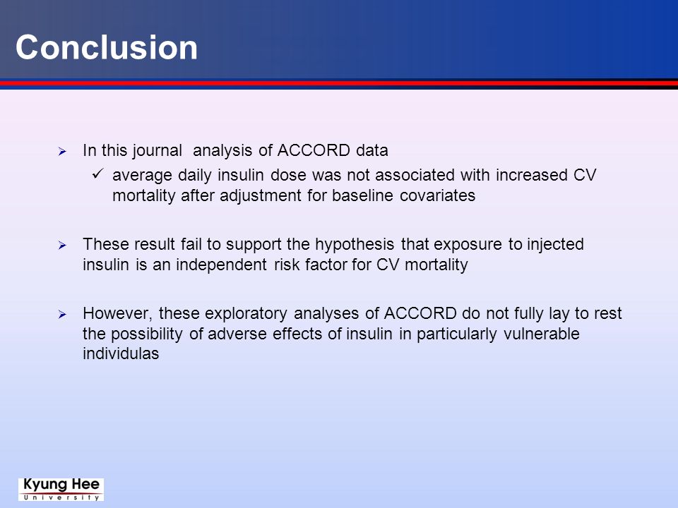 Conclusion  In this journal analysis of ACCORD data average daily insulin dose was not associated with increased CV mortality after adjustment for baseline covariates  These result fail to support the hypothesis that exposure to injected insulin is an independent risk factor for CV mortality  However, these exploratory analyses of ACCORD do not fully lay to rest the possibility of adverse effects of insulin in particularly vulnerable individulas